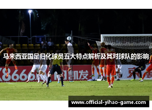 马来西亚国足归化球员五大特点解析及其对球队的影响