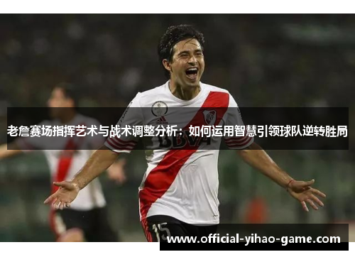 老詹赛场指挥艺术与战术调整分析：如何运用智慧引领球队逆转胜局