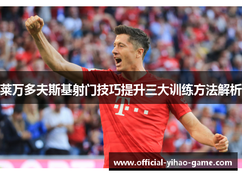 莱万多夫斯基射门技巧提升三大训练方法解析