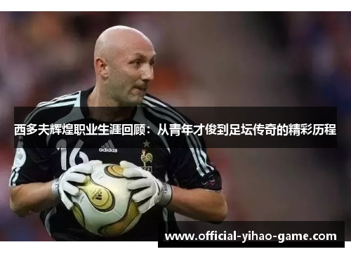 西多夫辉煌职业生涯回顾:从青年才俊到足坛传奇的精彩历程 西多夫辉煌职业生涯回顾:从青年才俊到足坛传奇的精彩历程